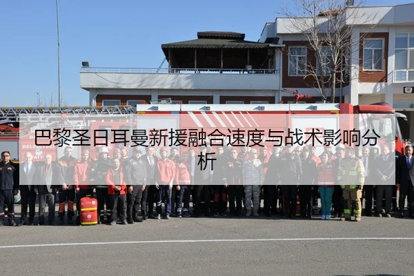 巴黎圣日耳曼新援融合速度与战术影响分析